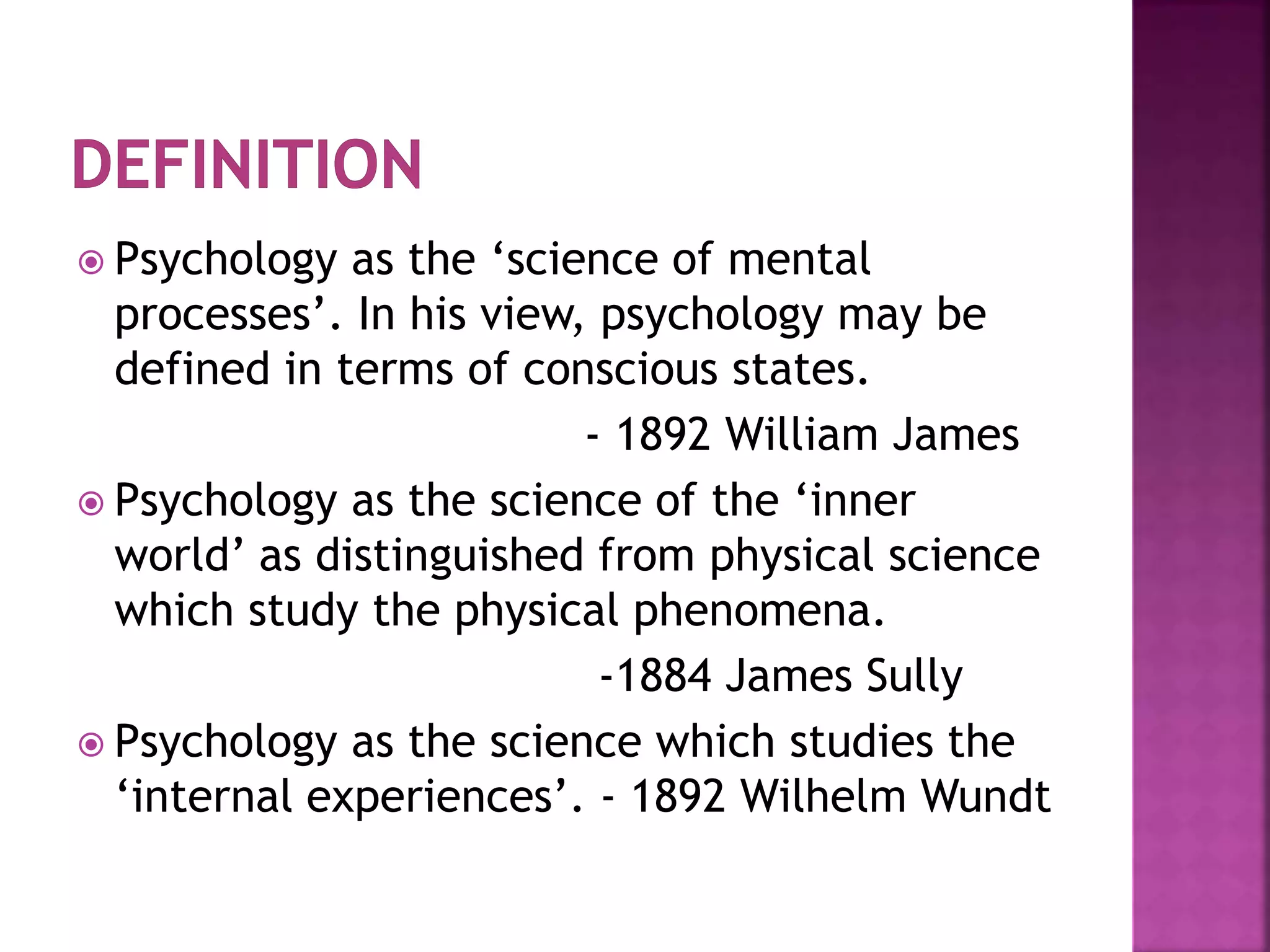  Psychology as the ‘science of mental
processes’. In his view, psychology may be
defined in terms of conscious states.
- 1892 William James
 Psychology as the science of the ‘inner
world’ as distinguished from physical science
which study the physical phenomena.
-1884 James Sully
 Psychology as the science which studies the
‘internal experiences’. - 1892 Wilhelm Wundt
 