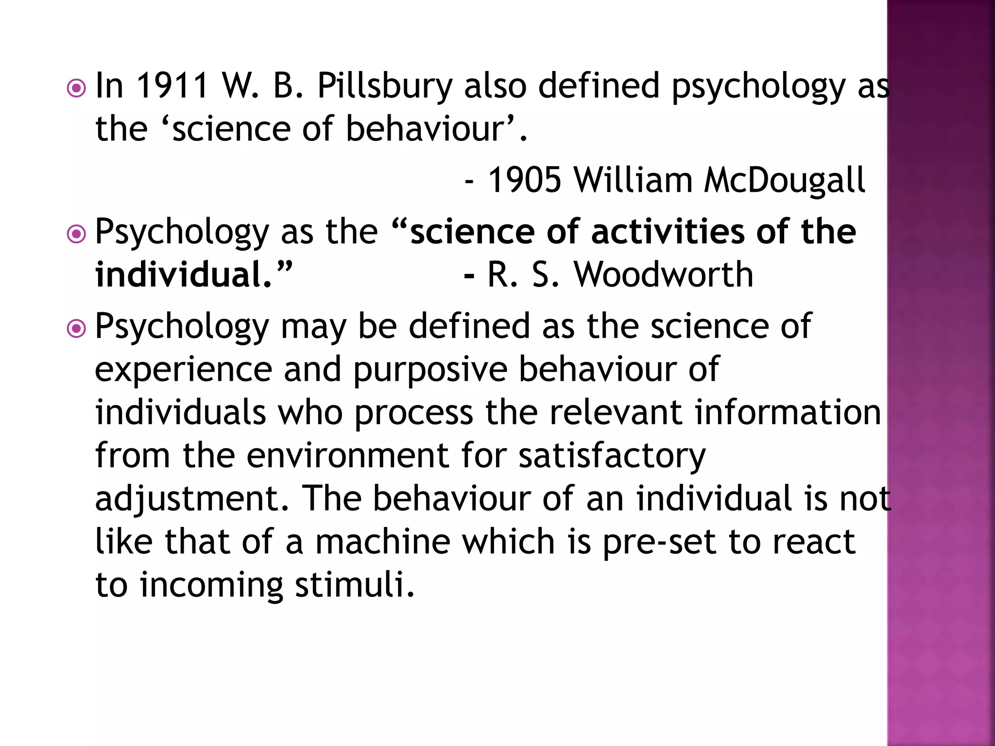  In 1911 W. B. Pillsbury also defined psychology as
the ‘science of behaviour’.
- 1905 William McDougall
 Psychology as the “science of activities of the
individual.” - R. S. Woodworth
 Psychology may be defined as the science of
experience and purposive behaviour of
individuals who process the relevant information
from the environment for satisfactory
adjustment. The behaviour of an individual is not
like that of a machine which is pre-set to react
to incoming stimuli.
 