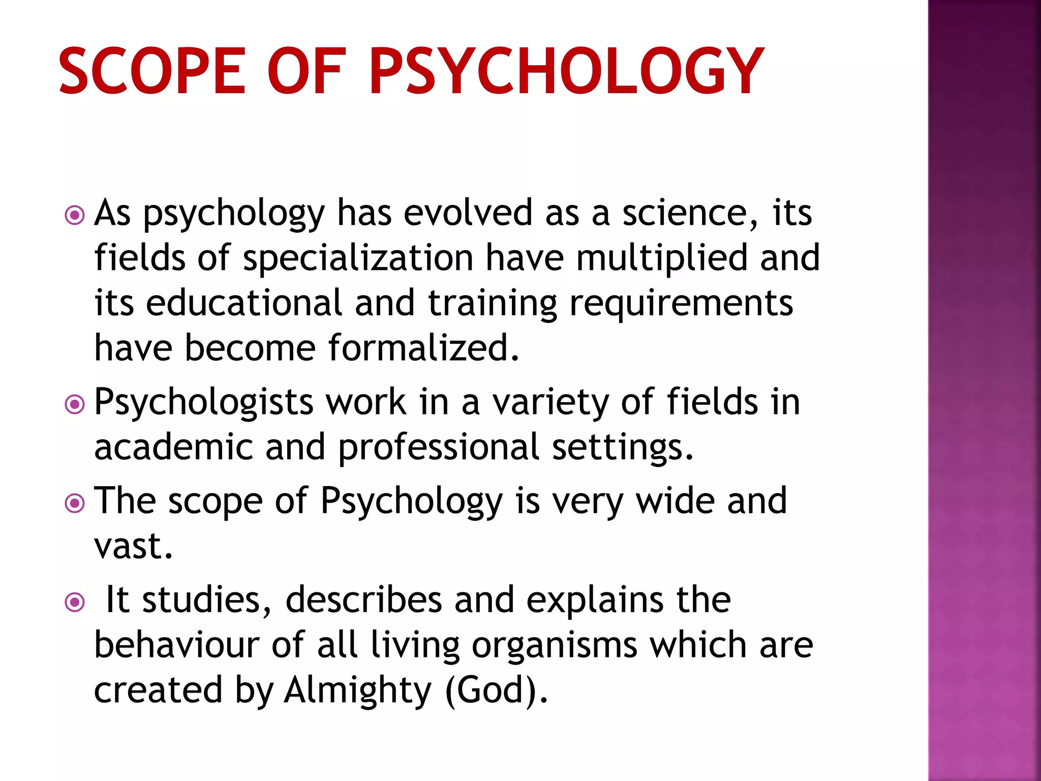  As psychology has evolved as a science, its
fields of specialization have multiplied and
its educational and training requirements
have become formalized.
 Psychologists work in a variety of fields in
academic and professional settings.
 The scope of Psychology is very wide and
vast.
 It studies, describes and explains the
behaviour of all living organisms which are
created by Almighty (God).
 