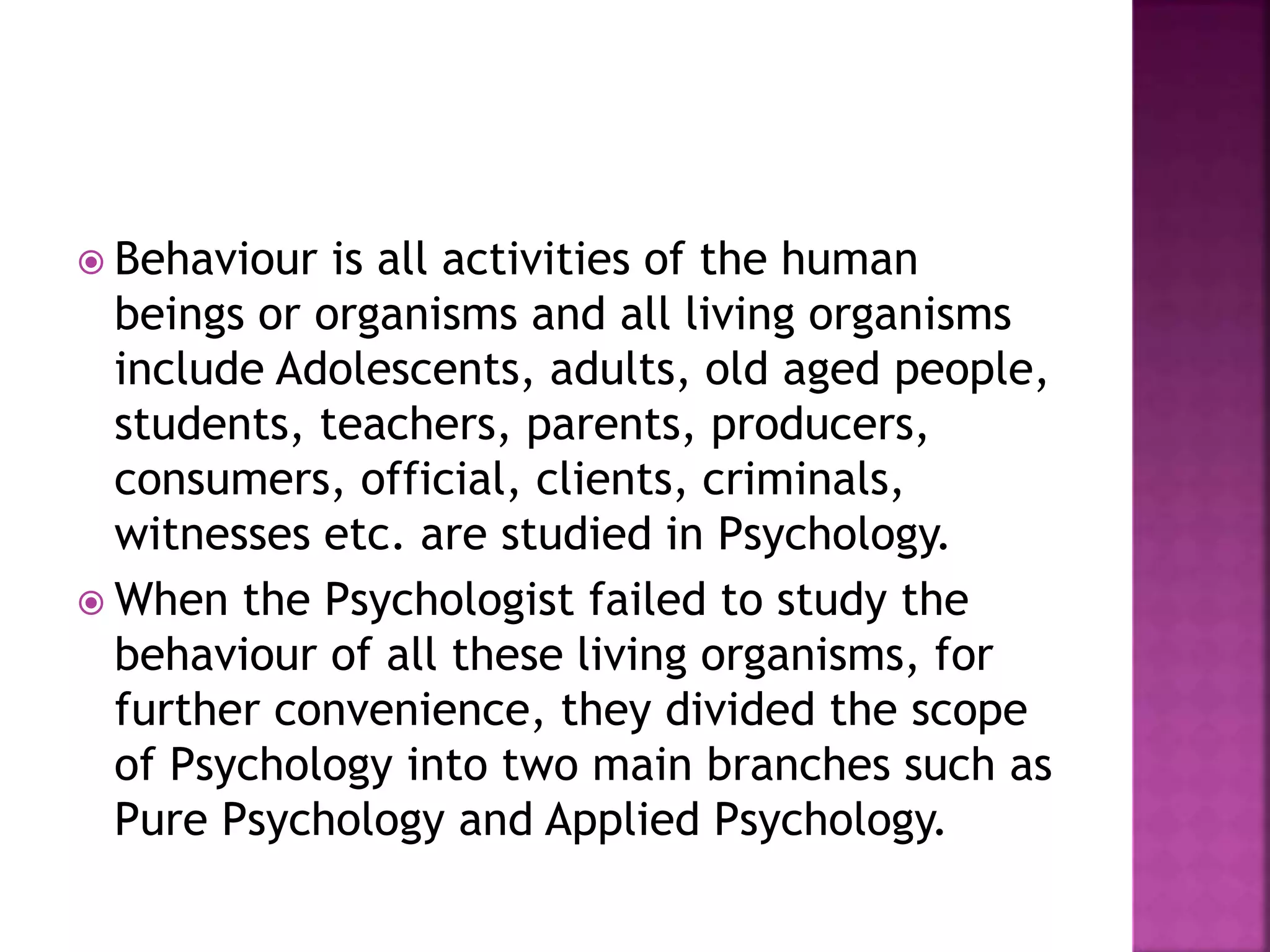  Behaviour is all activities of the human
beings or organisms and all living organisms
include Adolescents, adults, old aged people,
students, teachers, parents, producers,
consumers, official, clients, criminals,
witnesses etc. are studied in Psychology.
 When the Psychologist failed to study the
behaviour of all these living organisms, for
further convenience, they divided the scope
of Psychology into two main branches such as
Pure Psychology and Applied Psychology.
 