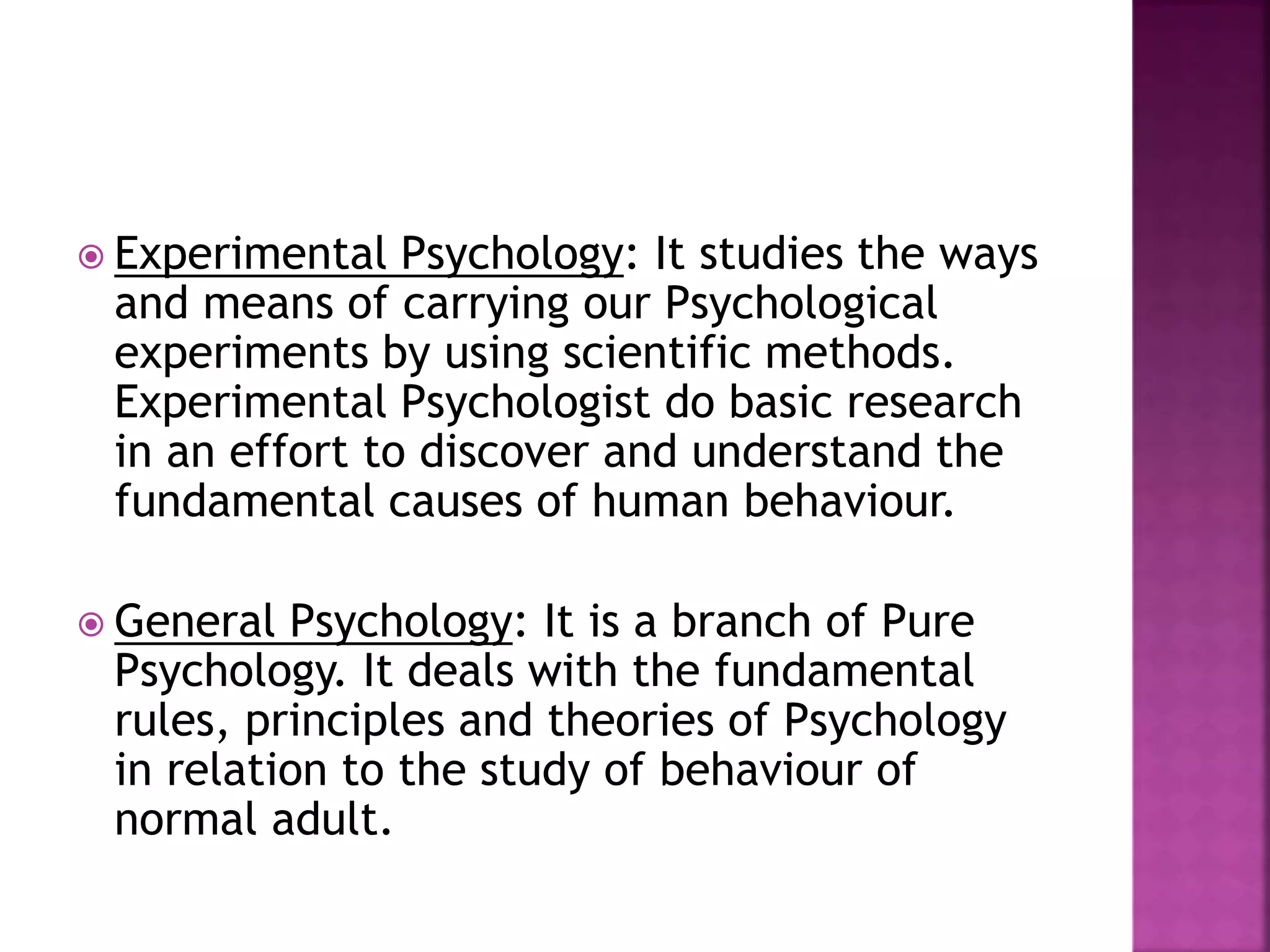  Experimental Psychology: It studies the ways
and means of carrying our Psychological
experiments by using scientific methods.
Experimental Psychologist do basic research
in an effort to discover and understand the
fundamental causes of human behaviour.
 General Psychology: It is a branch of Pure
Psychology. It deals with the fundamental
rules, principles and theories of Psychology
in relation to the study of behaviour of
normal adult.
 