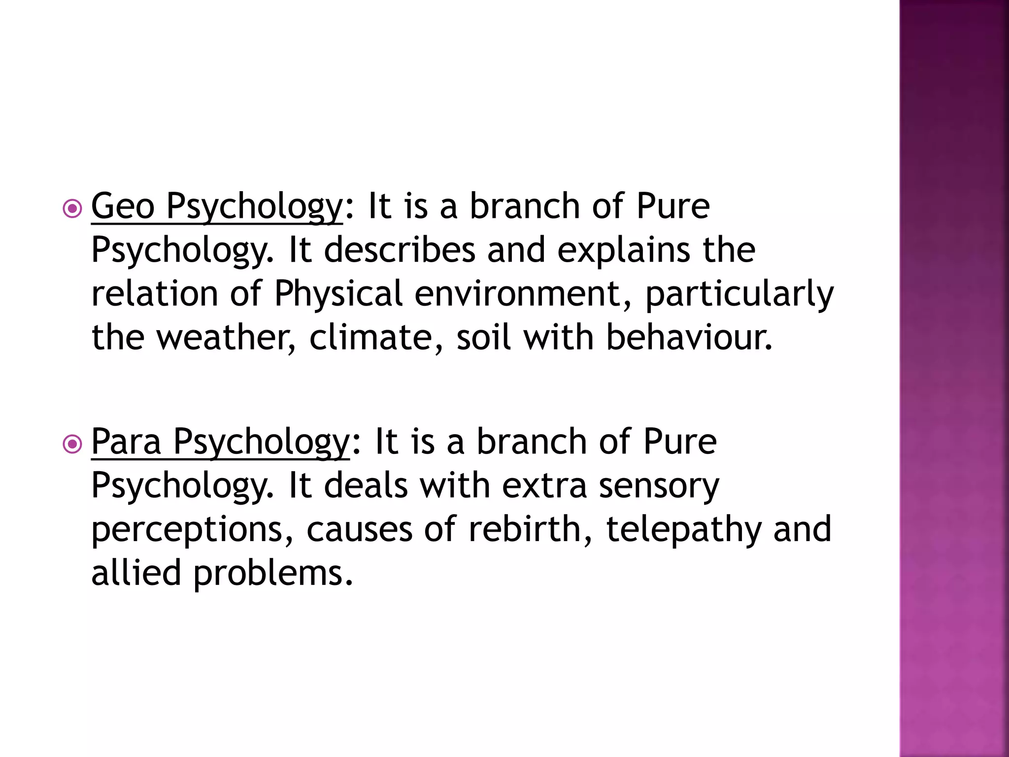  Geo Psychology: It is a branch of Pure
Psychology. It describes and explains the
relation of Physical environment, particularly
the weather, climate, soil with behaviour.
 Para Psychology: It is a branch of Pure
Psychology. It deals with extra sensory
perceptions, causes of rebirth, telepathy and
allied problems.
 