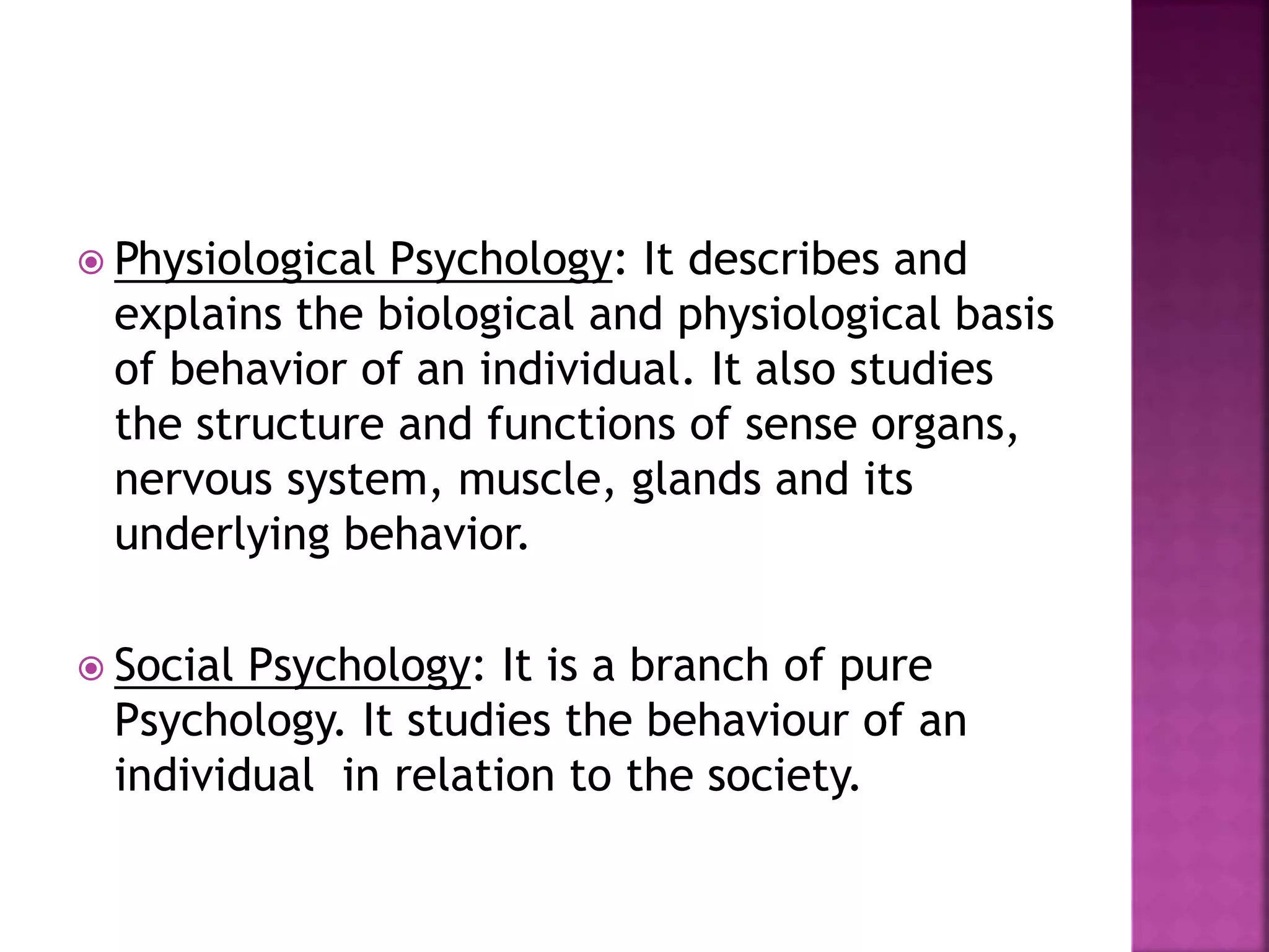  Physiological Psychology: It describes and
explains the biological and physiological basis
of behavior of an individual. It also studies
the structure and functions of sense organs,
nervous system, muscle, glands and its
underlying behavior.
 Social Psychology: It is a branch of pure
Psychology. It studies the behaviour of an
individual in relation to the society.
 