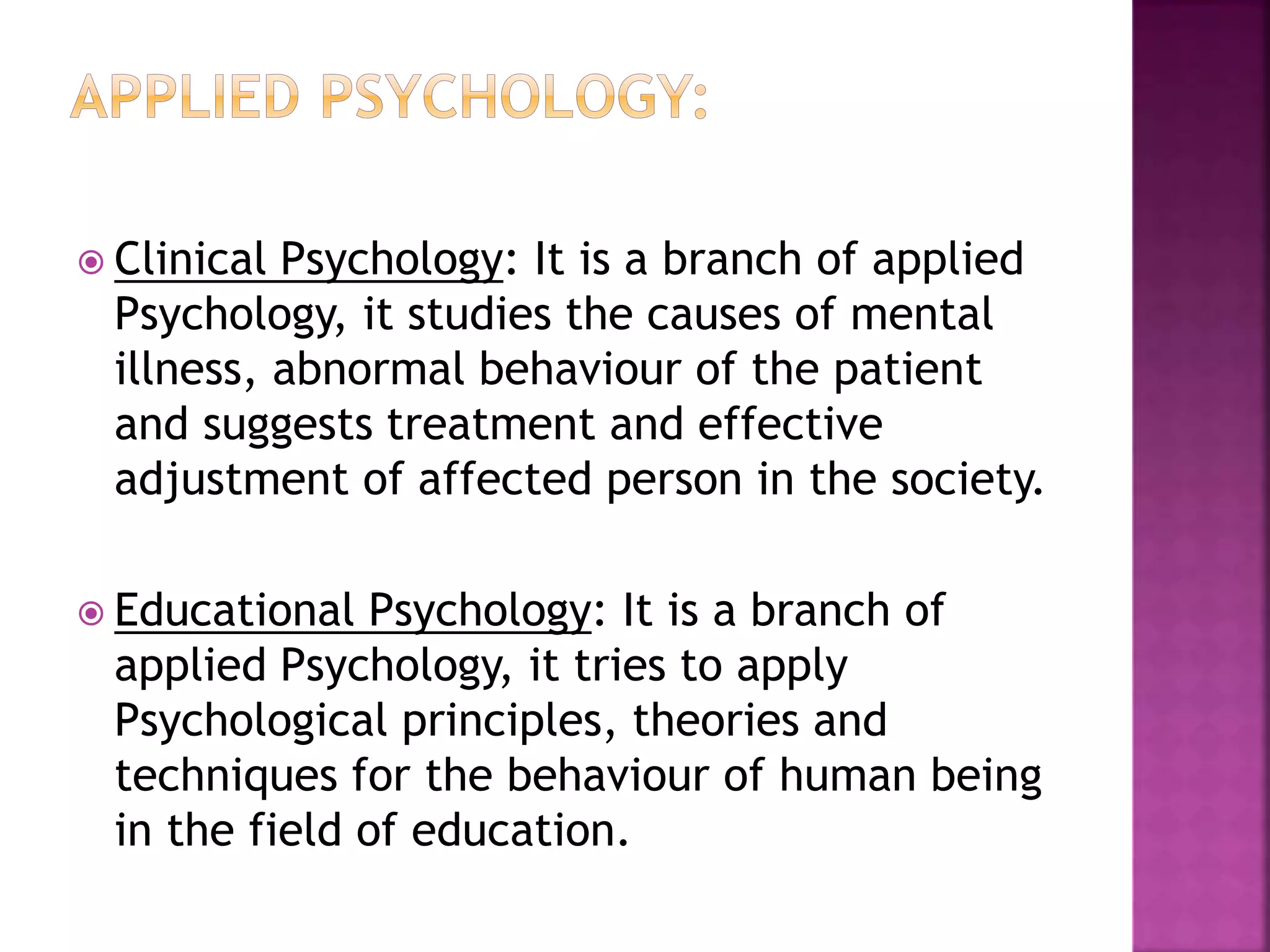  Clinical Psychology: It is a branch of applied
Psychology, it studies the causes of mental
illness, abnormal behaviour of the patient
and suggests treatment and effective
adjustment of affected person in the society.
 Educational Psychology: It is a branch of
applied Psychology, it tries to apply
Psychological principles, theories and
techniques for the behaviour of human being
in the field of education.
 