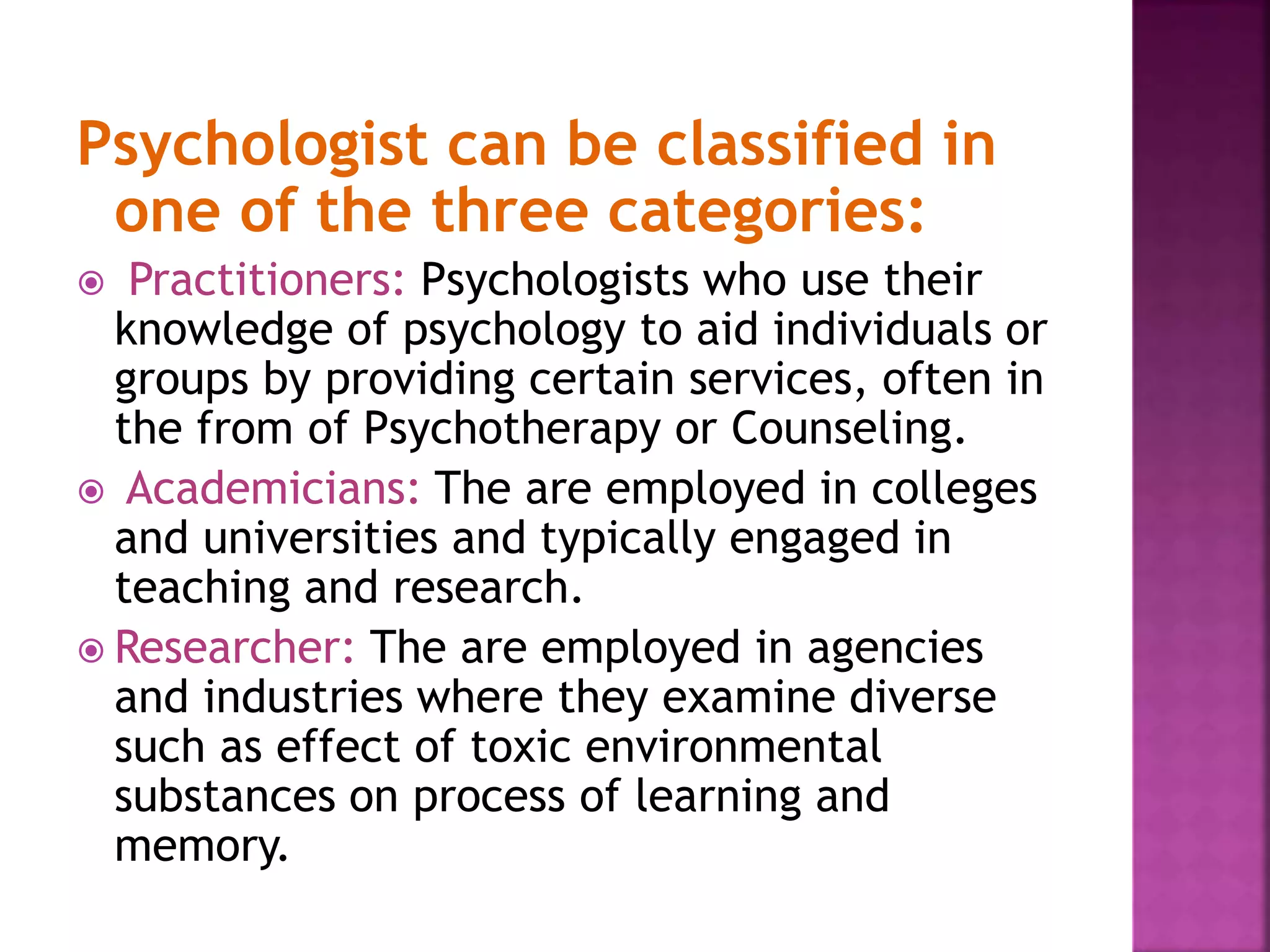 Psychologist can be classified in
one of the three categories:
 Practitioners: Psychologists who use their
knowledge of psychology to aid individuals or
groups by providing certain services, often in
the from of Psychotherapy or Counseling.
 Academicians: The are employed in colleges
and universities and typically engaged in
teaching and research.
 Researcher: The are employed in agencies
and industries where they examine diverse
such as effect of toxic environmental
substances on process of learning and
memory.
 