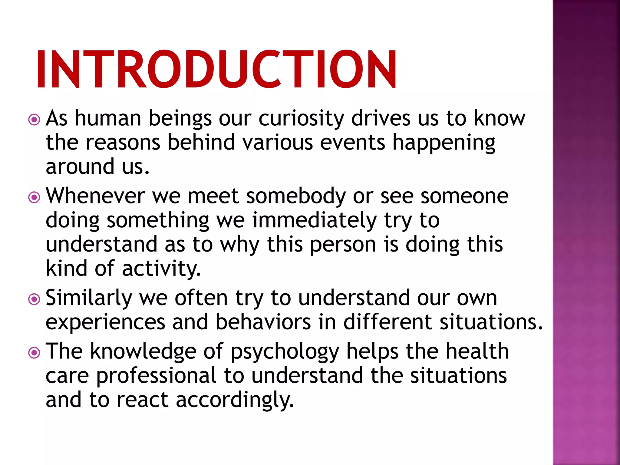  As human beings our curiosity drives us to know
the reasons behind various events happening
around us.
 Whenever we meet somebody or see someone
doing something we immediately try to
understand as to why this person is doing this
kind of activity.
 Similarly we often try to understand our own
experiences and behaviors in different situations.
 The knowledge of psychology helps the health
care professional to understand the situations
and to react accordingly.
 
