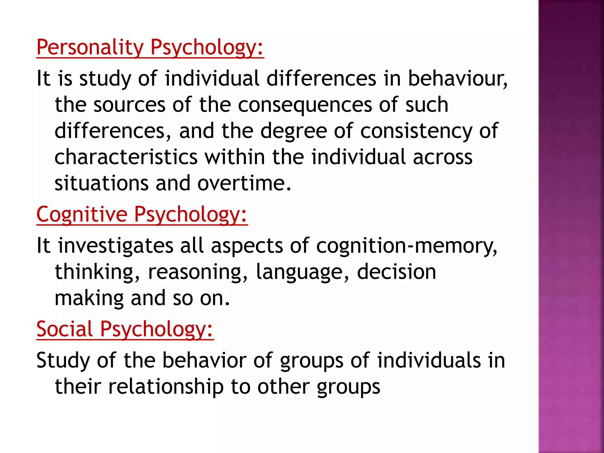 Personality Psychology:
It is study of individual differences in behaviour,
the sources of the consequences of such
differences, and the degree of consistency of
characteristics within the individual across
situations and overtime.
Cognitive Psychology:
It investigates all aspects of cognition-memory,
thinking, reasoning, language, decision
making and so on.
Social Psychology:
Study of the behavior of groups of individuals in
their relationship to other groups
 