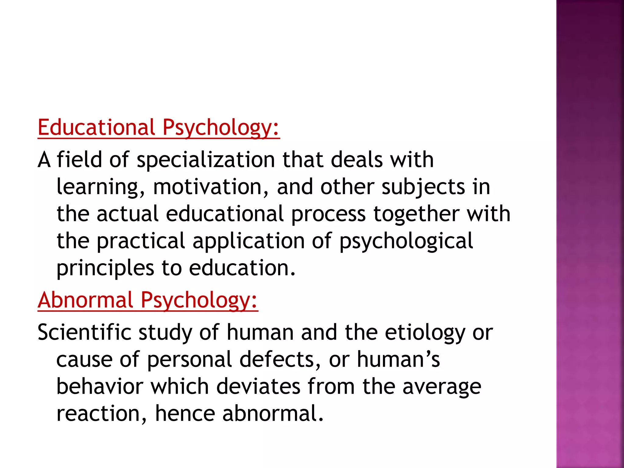 Educational Psychology:
A field of specialization that deals with
learning, motivation, and other subjects in
the actual educational process together with
the practical application of psychological
principles to education.
Abnormal Psychology:
Scientific study of human and the etiology or
cause of personal defects, or human’s
behavior which deviates from the average
reaction, hence abnormal.
 