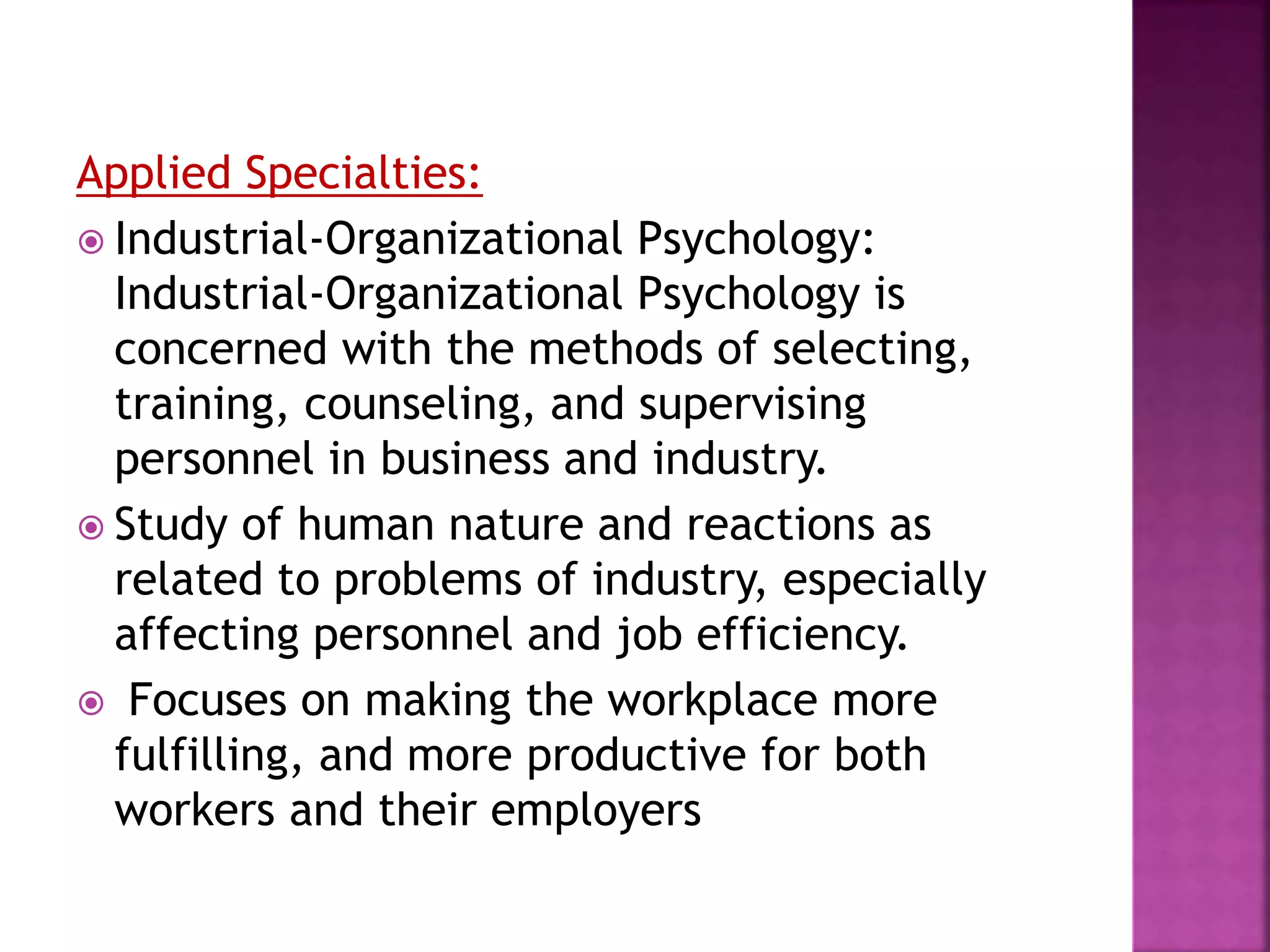 Applied Specialties:
 Industrial-Organizational Psychology:
Industrial-Organizational Psychology is
concerned with the methods of selecting,
training, counseling, and supervising
personnel in business and industry.
 Study of human nature and reactions as
related to problems of industry, especially
affecting personnel and job efficiency.
 Focuses on making the workplace more
fulfilling, and more productive for both
workers and their employers
 