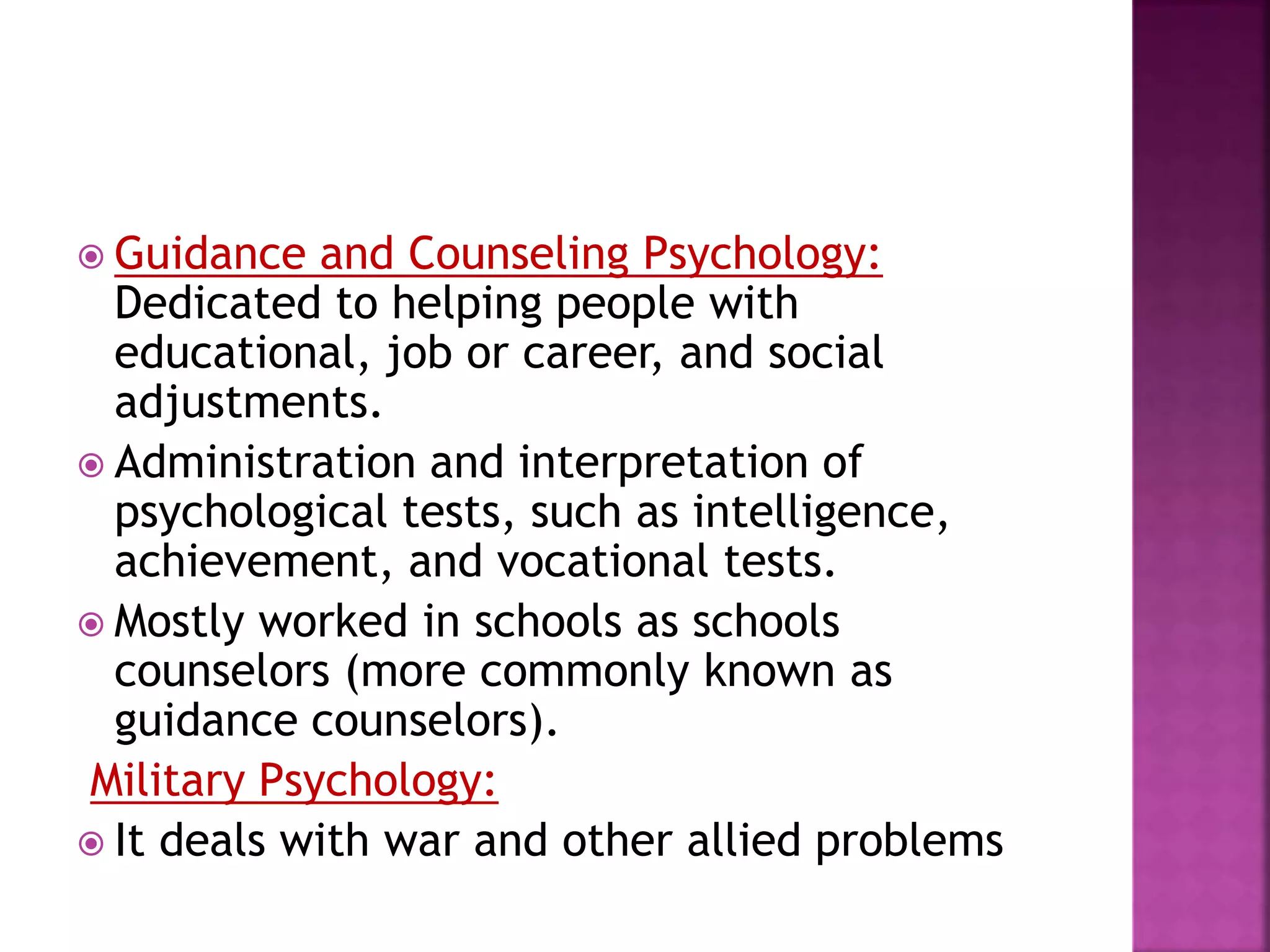  Guidance and Counseling Psychology:
Dedicated to helping people with
educational, job or career, and social
adjustments.
 Administration and interpretation of
psychological tests, such as intelligence,
achievement, and vocational tests.
 Mostly worked in schools as schools
counselors (more commonly known as
guidance counselors).
Military Psychology:
 It deals with war and other allied problems
 