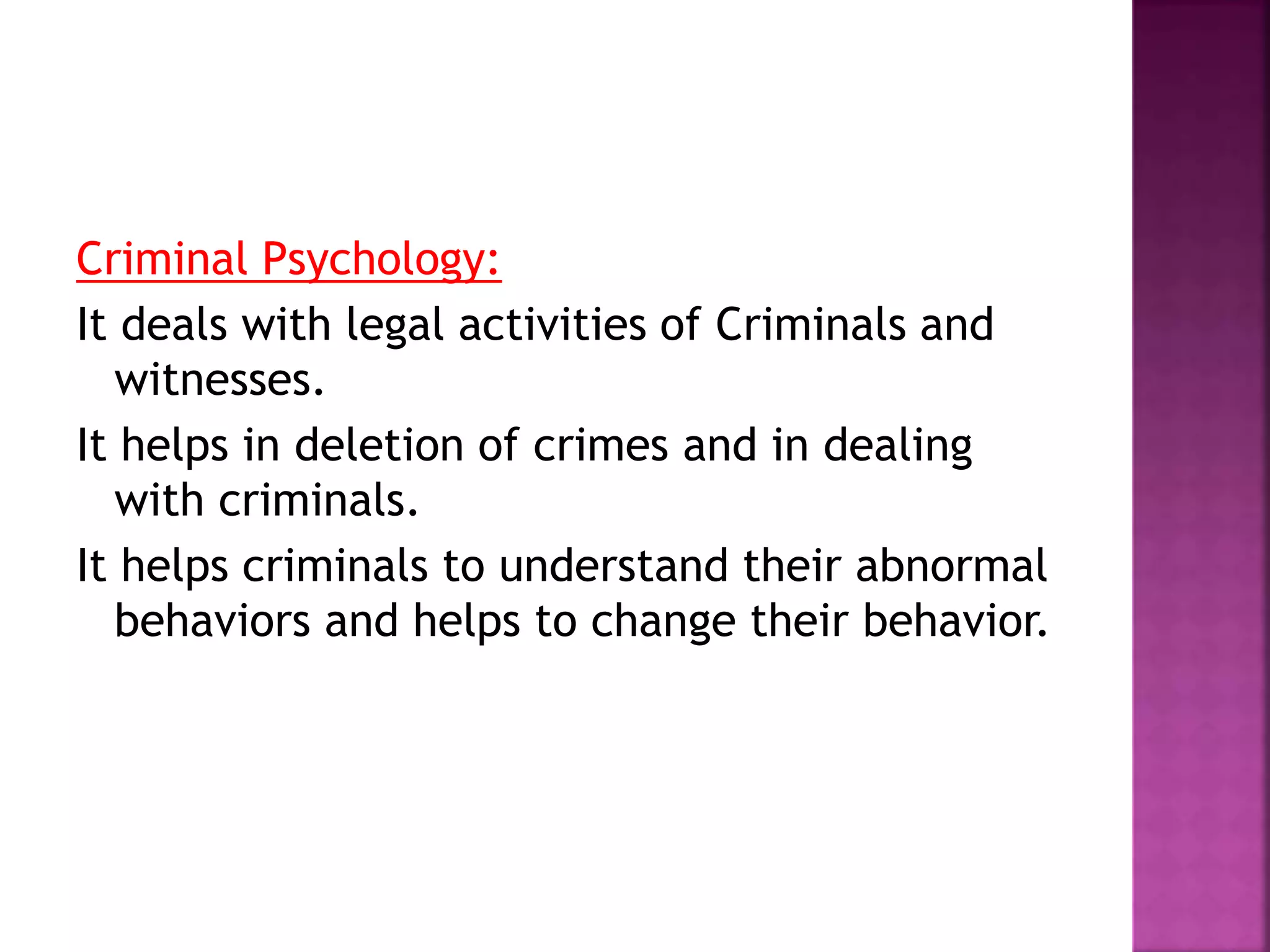 Criminal Psychology:
It deals with legal activities of Criminals and
witnesses.
It helps in deletion of crimes and in dealing
with criminals.
It helps criminals to understand their abnormal
behaviors and helps to change their behavior.
 