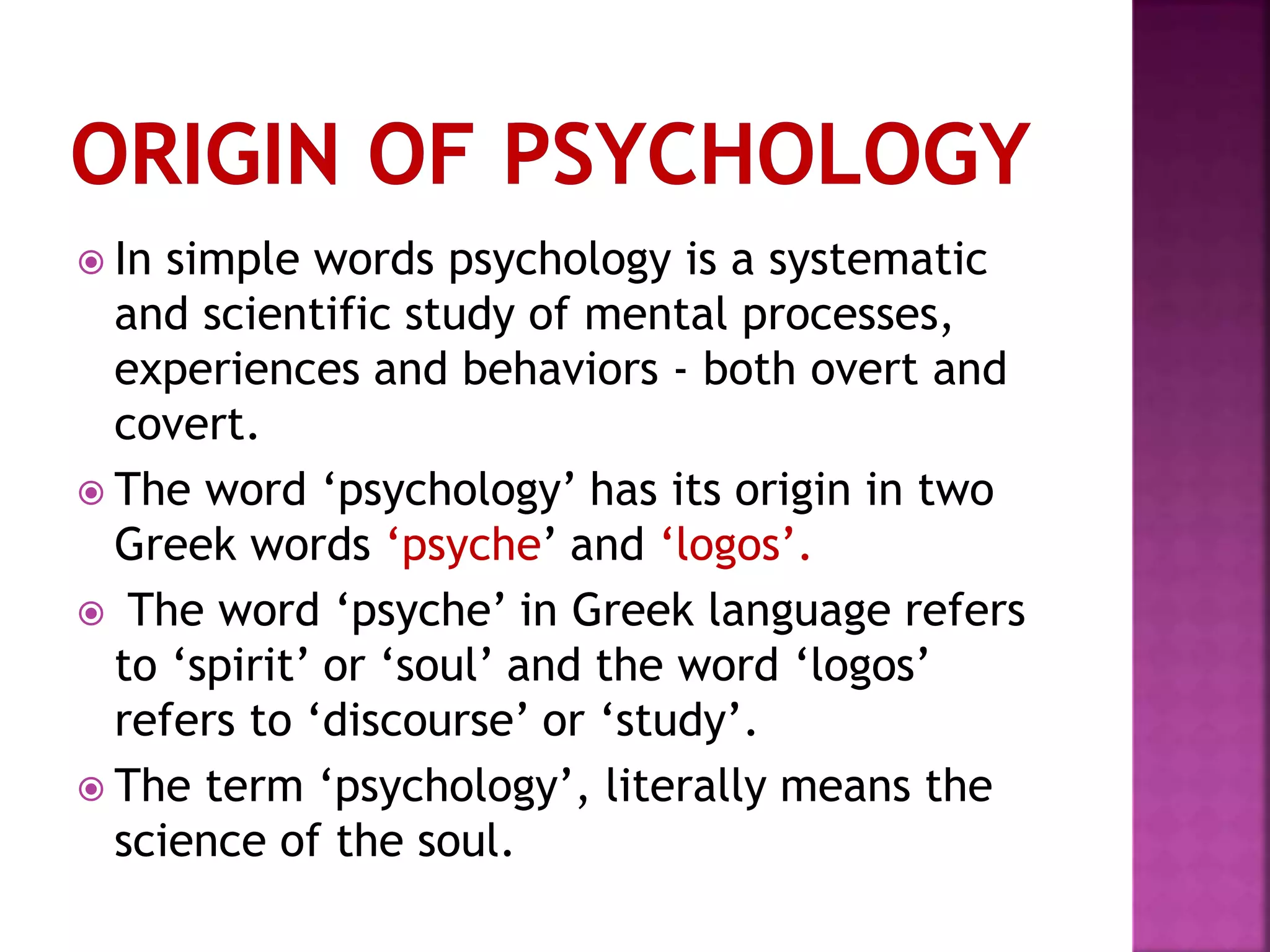  In simple words psychology is a systematic
and scientific study of mental processes,
experiences and behaviors - both overt and
covert.
 The word ‘psychology’ has its origin in two
Greek words ‘psyche’ and ‘logos’.
 The word ‘psyche’ in Greek language refers
to ‘spirit’ or ‘soul’ and the word ‘logos’
refers to ‘discourse’ or ‘study’.
 The term ‘psychology’, literally means the
science of the soul.
 