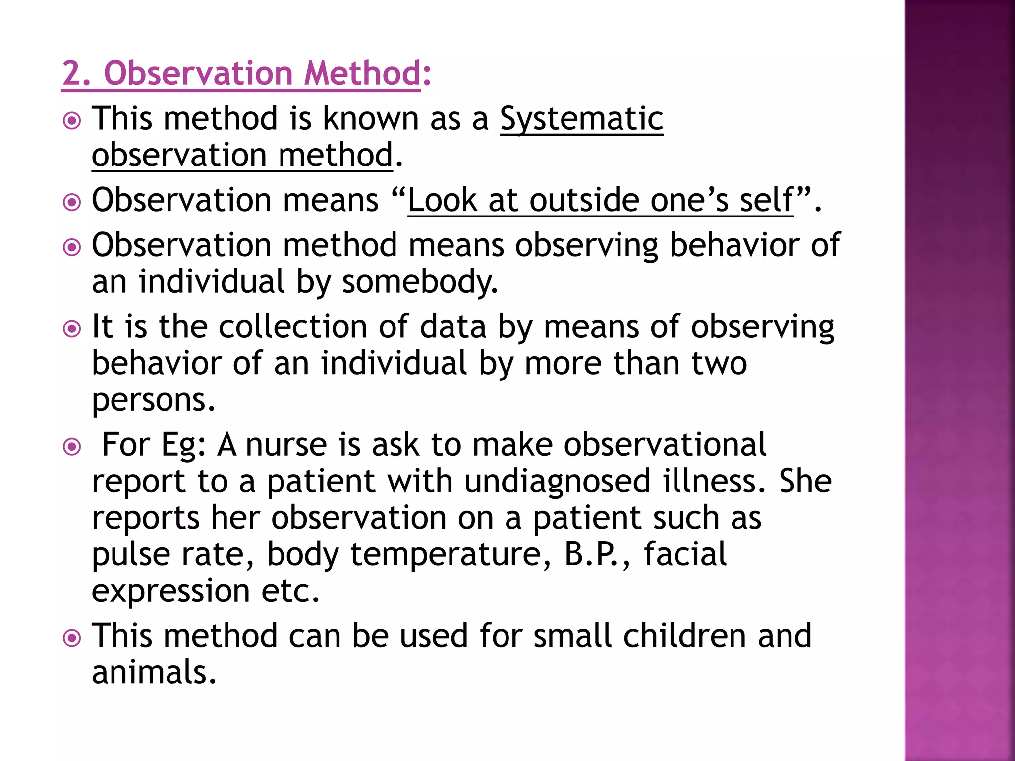 2. Observation Method:
 This method is known as a Systematic
observation method.
 Observation means “Look at outside one’s self”.
 Observation method means observing behavior of
an individual by somebody.
 It is the collection of data by means of observing
behavior of an individual by more than two
persons.
 For Eg: A nurse is ask to make observational
report to a patient with undiagnosed illness. She
reports her observation on a patient such as
pulse rate, body temperature, B.P., facial
expression etc.
 This method can be used for small children and
animals.
 