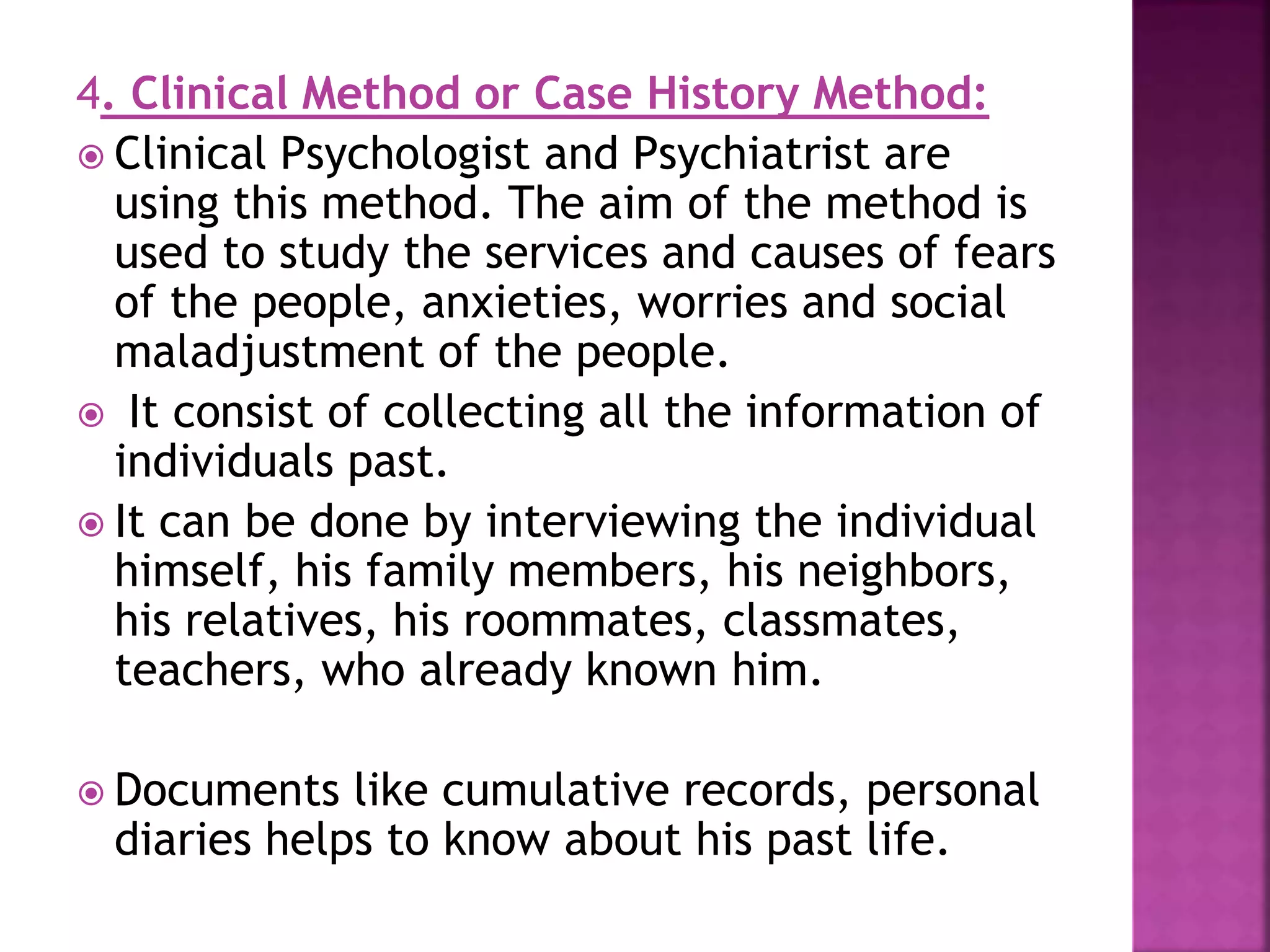 4. Clinical Method or Case History Method:
 Clinical Psychologist and Psychiatrist are
using this method. The aim of the method is
used to study the services and causes of fears
of the people, anxieties, worries and social
maladjustment of the people.
 It consist of collecting all the information of
individuals past.
 It can be done by interviewing the individual
himself, his family members, his neighbors,
his relatives, his roommates, classmates,
teachers, who already known him.
 Documents like cumulative records, personal
diaries helps to know about his past life.
 