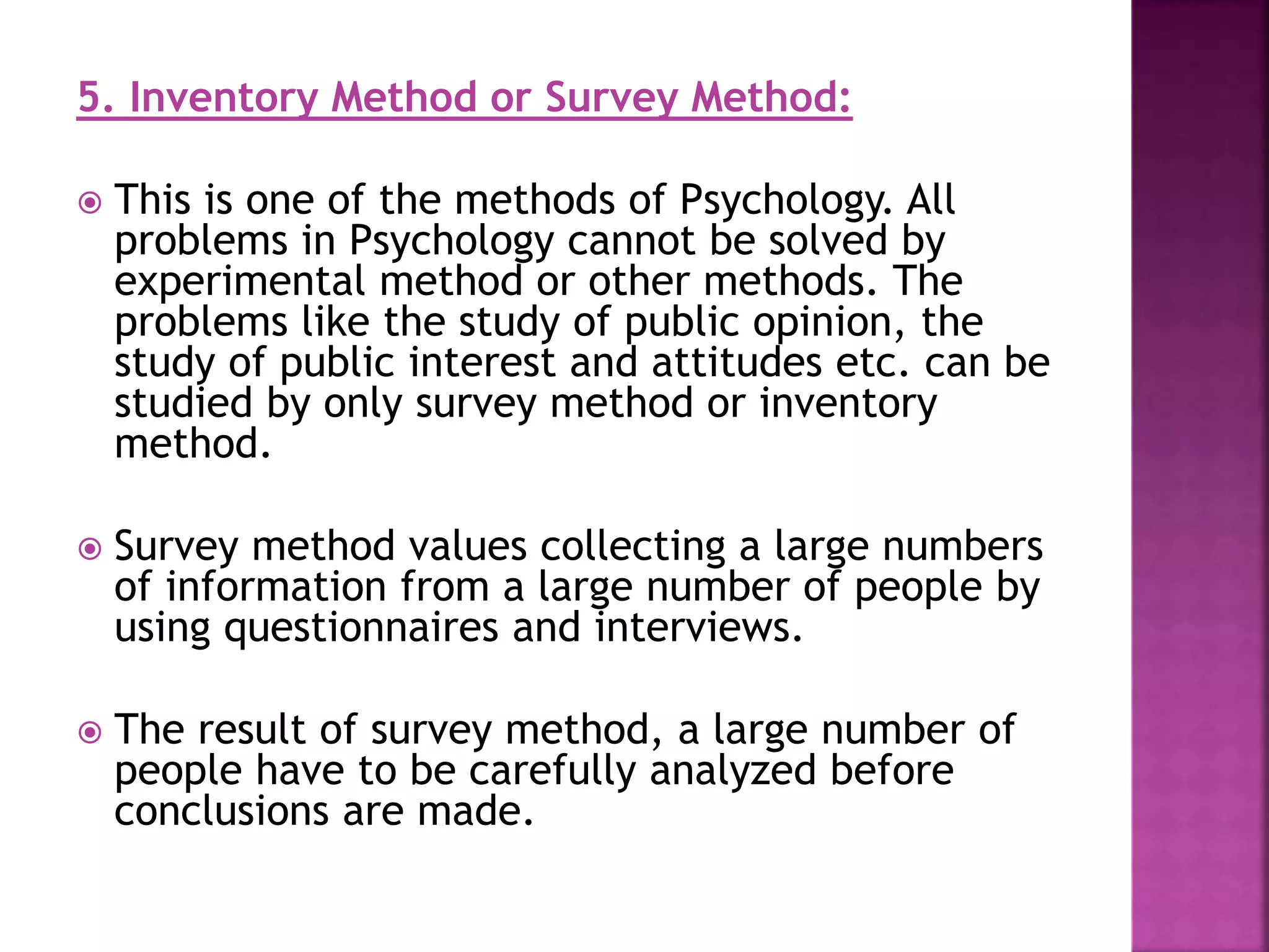 5. Inventory Method or Survey Method:
 This is one of the methods of Psychology. All
problems in Psychology cannot be solved by
experimental method or other methods. The
problems like the study of public opinion, the
study of public interest and attitudes etc. can be
studied by only survey method or inventory
method.
 Survey method values collecting a large numbers
of information from a large number of people by
using questionnaires and interviews.
 The result of survey method, a large number of
people have to be carefully analyzed before
conclusions are made.
 