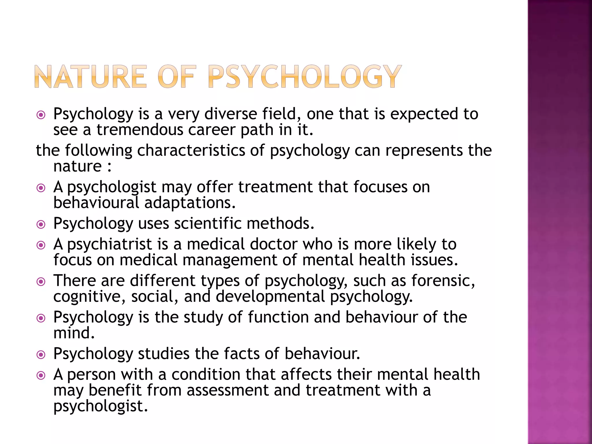  Psychology is a very diverse field, one that is expected to
see a tremendous career path in it.
the following characteristics of psychology can represents the
nature :
 A psychologist may offer treatment that focuses on
behavioural adaptations.
 Psychology uses scientific methods.
 A psychiatrist is a medical doctor who is more likely to
focus on medical management of mental health issues.
 There are different types of psychology, such as forensic,
cognitive, social, and developmental psychology.
 Psychology is the study of function and behaviour of the
mind.
 Psychology studies the facts of behaviour.
 A person with a condition that affects their mental health
may benefit from assessment and treatment with a
psychologist.
 