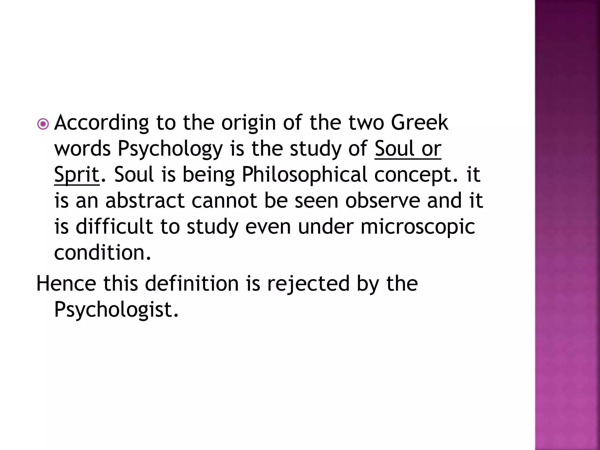  According to the origin of the two Greek
words Psychology is the study of Soul or
Sprit. Soul is being Philosophical concept. it
is an abstract cannot be seen observe and it
is difficult to study even under microscopic
condition.
Hence this definition is rejected by the
Psychologist.
 