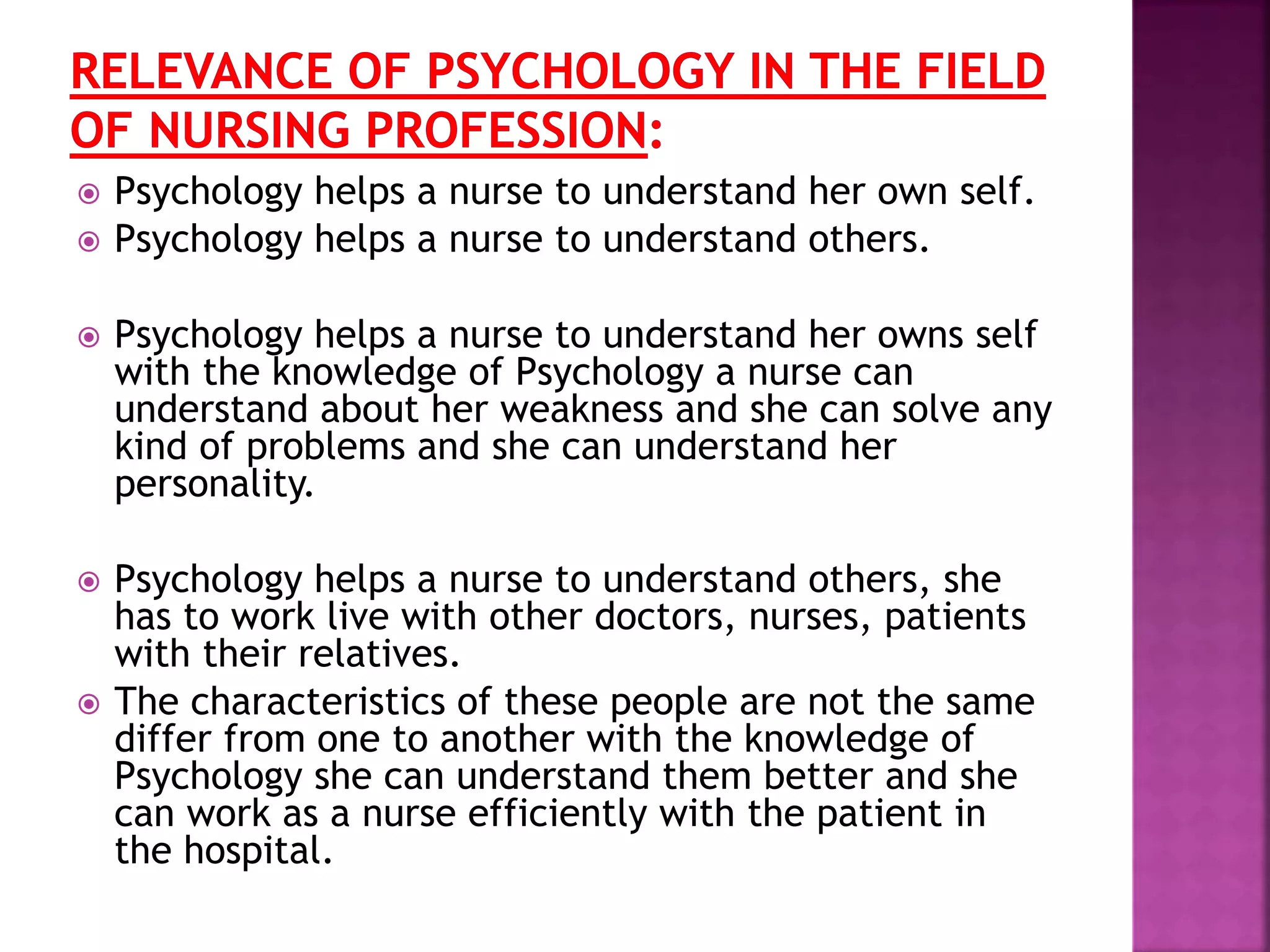  Psychology helps a nurse to understand her own self.
 Psychology helps a nurse to understand others.
 Psychology helps a nurse to understand her owns self
with the knowledge of Psychology a nurse can
understand about her weakness and she can solve any
kind of problems and she can understand her
personality.
 Psychology helps a nurse to understand others, she
has to work live with other doctors, nurses, patients
with their relatives.
 The characteristics of these people are not the same
differ from one to another with the knowledge of
Psychology she can understand them better and she
can work as a nurse efficiently with the patient in
the hospital.
 