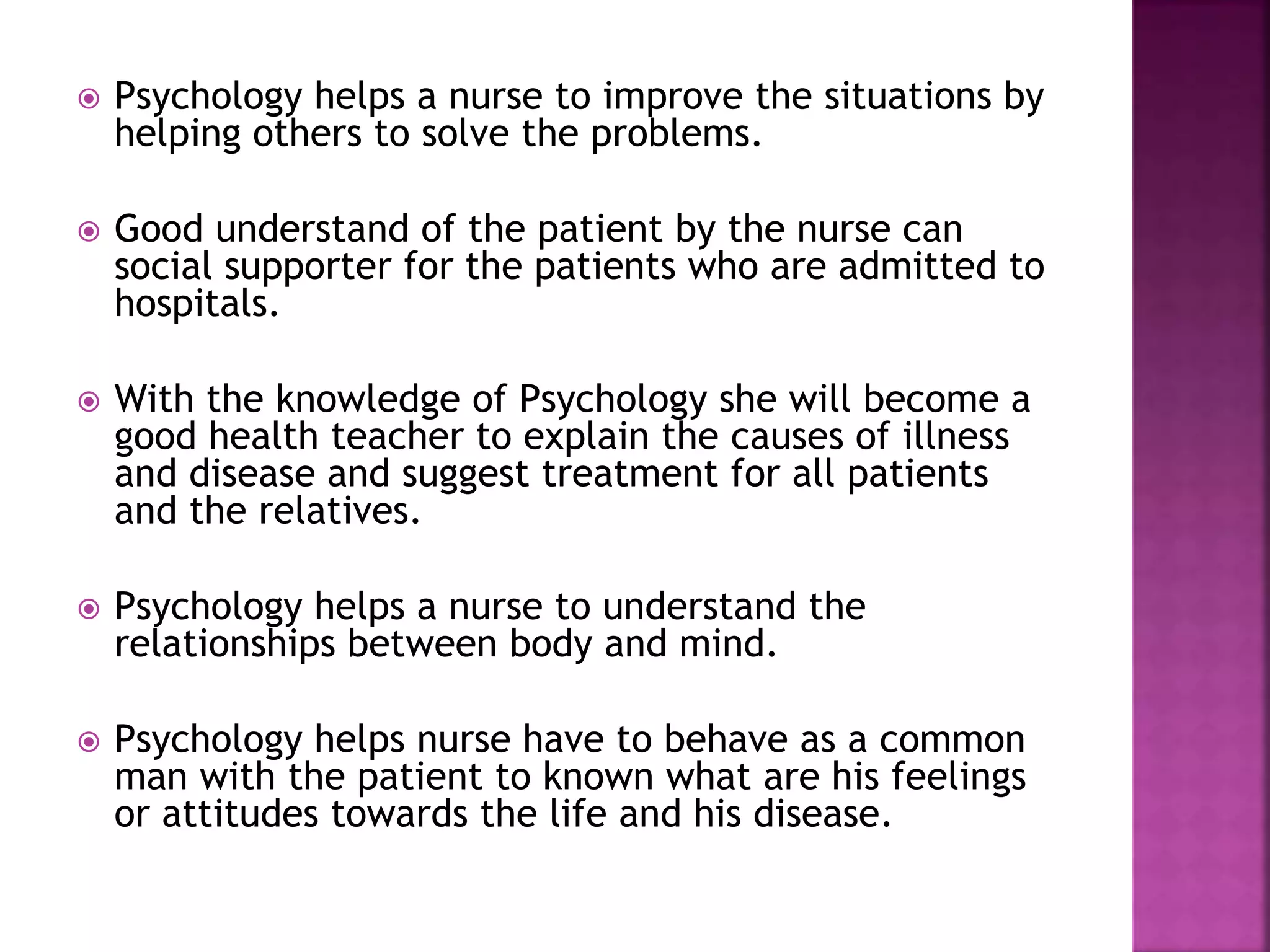  Psychology helps a nurse to improve the situations by
helping others to solve the problems.
 Good understand of the patient by the nurse can
social supporter for the patients who are admitted to
hospitals.
 With the knowledge of Psychology she will become a
good health teacher to explain the causes of illness
and disease and suggest treatment for all patients
and the relatives.
 Psychology helps a nurse to understand the
relationships between body and mind.
 Psychology helps nurse have to behave as a common
man with the patient to known what are his feelings
or attitudes towards the life and his disease.
 