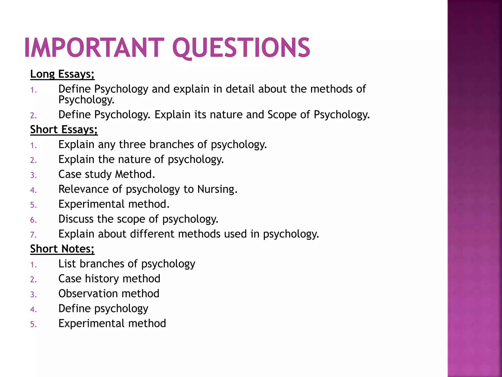 Long Essays;
1. Define Psychology and explain in detail about the methods of
Psychology.
2. Define Psychology. Explain its nature and Scope of Psychology.
Short Essays;
1. Explain any three branches of psychology.
2. Explain the nature of psychology.
3. Case study Method.
4. Relevance of psychology to Nursing.
5. Experimental method.
6. Discuss the scope of psychology.
7. Explain about different methods used in psychology.
Short Notes;
1. List branches of psychology
2. Case history method
3. Observation method
4. Define psychology
5. Experimental method
 