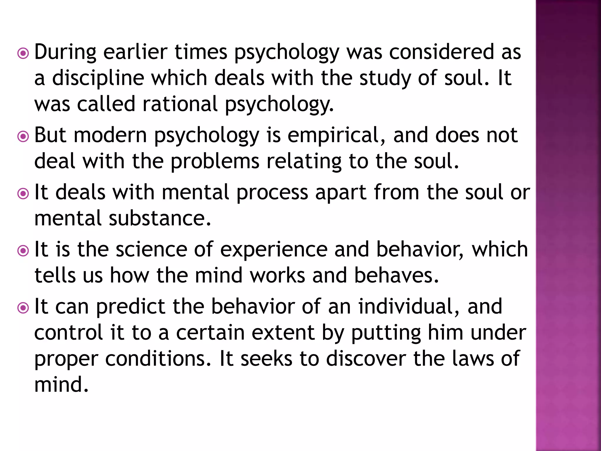  During earlier times psychology was considered as
a discipline which deals with the study of soul. It
was called rational psychology.
 But modern psychology is empirical, and does not
deal with the problems relating to the soul.
 It deals with mental process apart from the soul or
mental substance.
 It is the science of experience and behavior, which
tells us how the mind works and behaves.
 It can predict the behavior of an individual, and
control it to a certain extent by putting him under
proper conditions. It seeks to discover the laws of
mind.
 