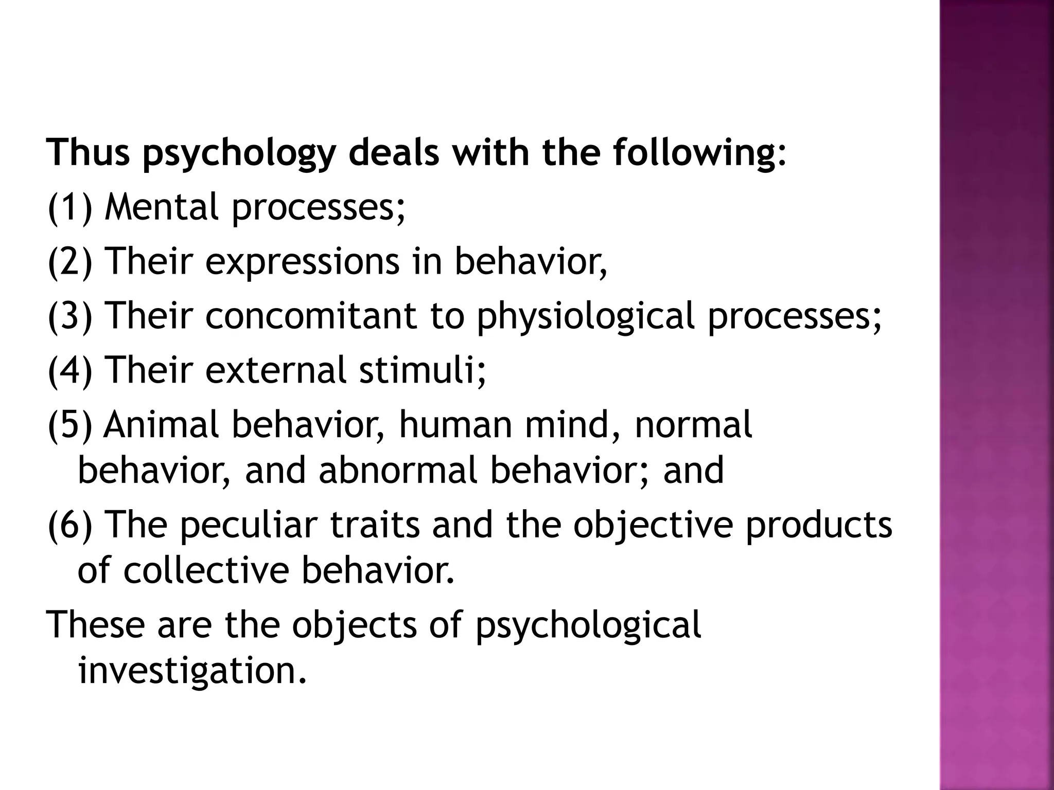 Thus psychology deals with the following:
(1) Mental processes;
(2) Their expressions in behavior,
(3) Their concomitant to physiological processes;
(4) Their external stimuli;
(5) Animal behavior, human mind, normal
behavior, and abnormal behavior; and
(6) The peculiar traits and the objective products
of collective behavior.
These are the objects of psychological
investigation.
 