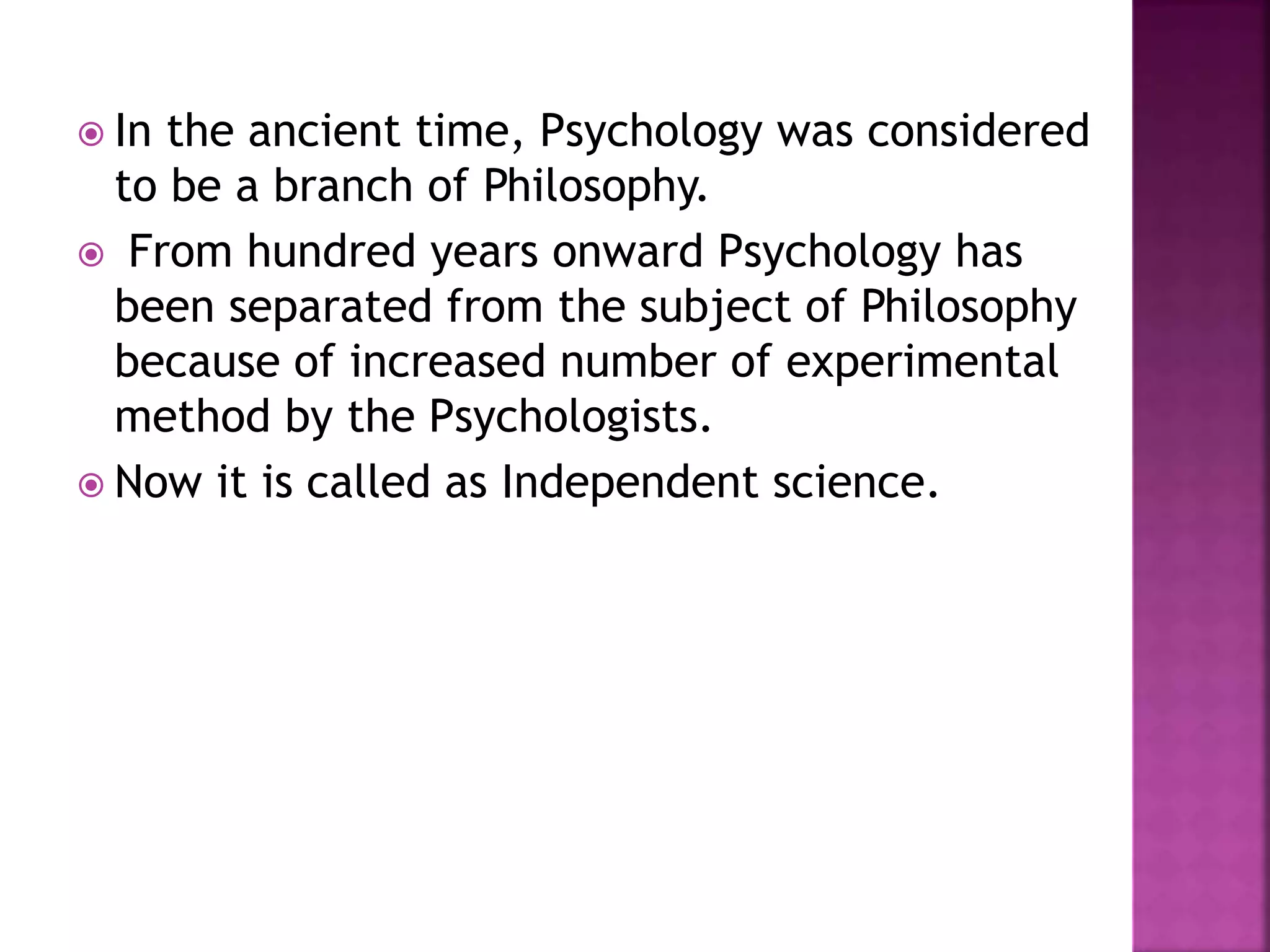  In the ancient time, Psychology was considered
to be a branch of Philosophy.
 From hundred years onward Psychology has
been separated from the subject of Philosophy
because of increased number of experimental
method by the Psychologists.
 Now it is called as Independent science.
 