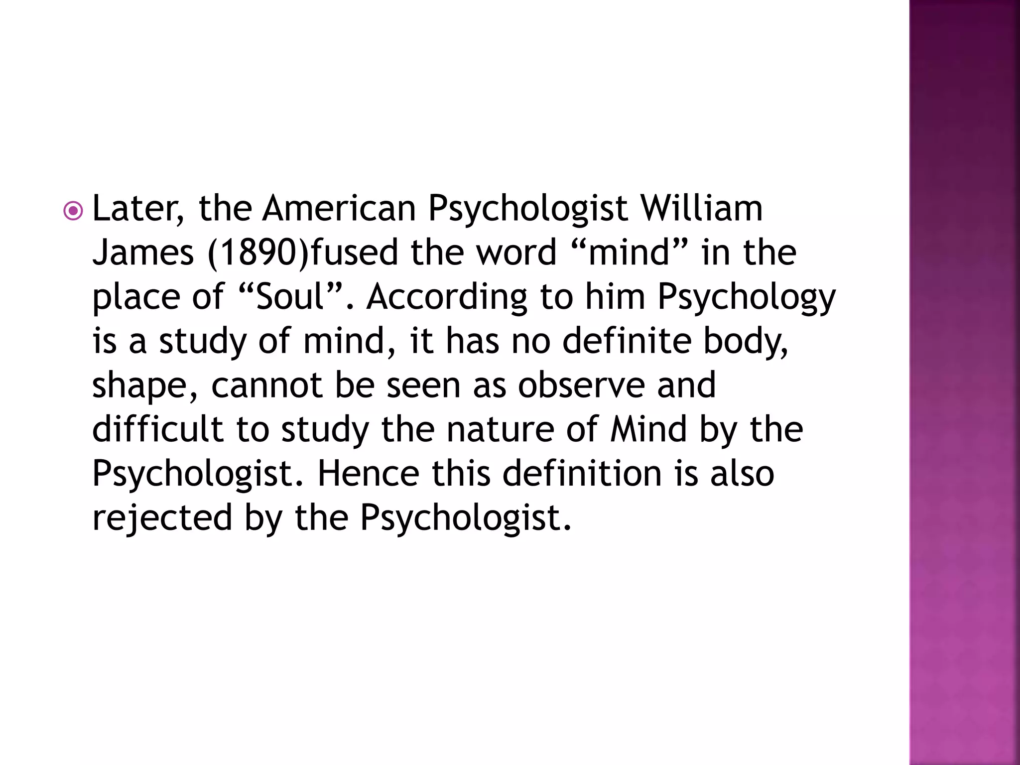  Later, the American Psychologist William
James (1890)fused the word “mind” in the
place of “Soul”. According to him Psychology
is a study of mind, it has no definite body,
shape, cannot be seen as observe and
difficult to study the nature of Mind by the
Psychologist. Hence this definition is also
rejected by the Psychologist.
 