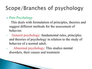  Pure Psychology
This deals with formulation of principles, theories and
suggest different methods for the assessment of
behavior.
• General psychology: fundamental rules, principles
and theories of psychology in relation to the study of
behavior of a normal adult.
• Abnormal psychology: This studies mental
disorders, their causes and treatment
 