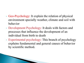 • Geo-Psychology: It explain the relation of physical
environment specially weather, climate and soil with
behavior
• Development Psychology: It deals with factors and
processes that influence the development of an
individual from birth to death
• Experimental psychology: This branch of psychology
explains fundamental and general causes of behavior
by scientific method.
 