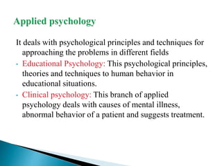 It deals with psychological principles and techniques for
approaching the problems in different fields
• Educational Psychology: This psychological principles,
theories and techniques to human behavior in
educational situations.
• Clinical psychology: This branch of applied
psychology deals with causes of mental illness,
abnormal behavior of a patient and suggests treatment.
 