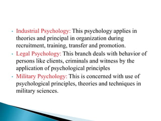 • Industrial Psychology: This psychology applies in
theories and principal in organization during
recruitment, training, transfer and promotion.
• Legal Psychology: This branch deals with behavior of
persons like clients, criminals and witness by the
application of psychological principles
• Military Psychology: This is concerned with use of
psychological principles, theories and techniques in
military sciences.
 