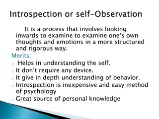 It is a process that involves looking
inwards to examine to examine one’s own
thoughts and emotions in a more structured
and rigorous way.
Merits:
o Helps in understanding the self.
o It don’t require any device.
o It give in depth understanding of behavior.
o Introspection is inexpensive and easy method
of psychology
o Great source of personal knowledge
 