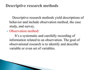 Descriptive research methods yield descriptions of
behavior and include observation method, the case
study, and survey.
 Observation method:
It’s a systematic and carefully recording of
information related to an observation. The goal of
observational research is to identify and describe
variable or even set of variables.
 