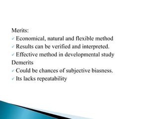 Merits:
 Economical, natural and flexible method
 Results can be verified and interpreted.
 Effective method in developmental study
Demerits
 Could be chances of subjective biasness.
 Its lacks repeatability
 