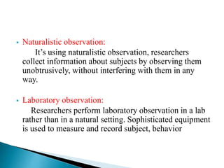  Naturalistic observation:
It’s using naturalistic observation, researchers
collect information about subjects by observing them
unobtrusively, without interfering with them in any
way.
 Laboratory observation:
Researchers perform laboratory observation in a lab
rather than in a natural setting. Sophisticated equipment
is used to measure and record subject, behavior
 