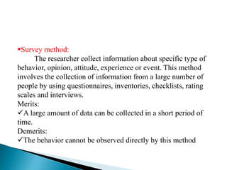 Survey method:
The researcher collect information about specific type of
behavior, opinion, attitude, experience or event. This method
involves the collection of information from a large number of
people by using questionnaires, inventories, checklists, rating
scales and interviews.
Merits:
A large amount of data can be collected in a short period of
time.
Demerits:
The behavior cannot be observed directly by this method
 