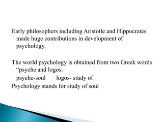 Early philosophers including Aristotle and Hippocrates
made huge contributions in development of
psychology.
The world psychology is obtained from two Greek words
“psyche and logos.
psyche-soul logos- study of
Psychology stands for study of soul
 
