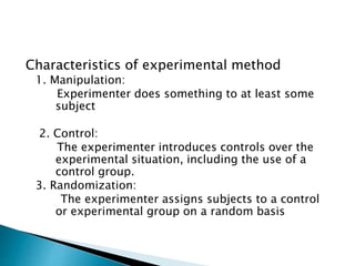 Characteristics of experimental method
1. Manipulation:
Experimenter does something to at least some
subject
2. Control:
The experimenter introduces controls over the
experimental situation, including the use of a
control group.
3. Randomization:
The experimenter assigns subjects to a control
or experimental group on a random basis
 