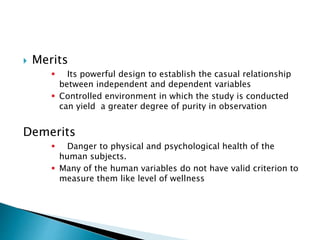  Merits
 Its powerful design to establish the casual relationship
between independent and dependent variables
 Controlled environment in which the study is conducted
can yield a greater degree of purity in observation
Demerits
 Danger to physical and psychological health of the
human subjects.
 Many of the human variables do not have valid criterion to
measure them like level of wellness
 
