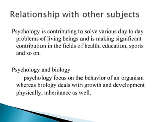 Psychology is contributing to solve various day to day
problems of living beings and is making significant
contribution in the fields of health, education, sports
and so on.
Psychology and biology
psychology focus on the behavior of an organism
whereas biology deals with growth and development
physically, inheritance as well.
 
