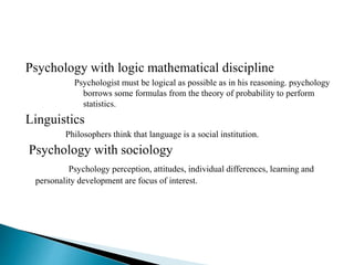 Psychology with logic mathematical discipline
Psychologist must be logical as possible as in his reasoning. psychology
borrows some formulas from the theory of probability to perform
statistics.
Linguistics
Philosophers think that language is a social institution.
Psychology with sociology
Psychology perception, attitudes, individual differences, learning and
personality development are focus of interest.
 