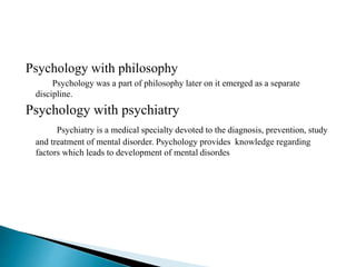 Psychology with philosophy
Psychology was a part of philosophy later on it emerged as a separate
discipline.
Psychology with psychiatry
Psychiatry is a medical specialty devoted to the diagnosis, prevention, study
and treatment of mental disorder. Psychology provides knowledge regarding
factors which leads to development of mental disordes
 