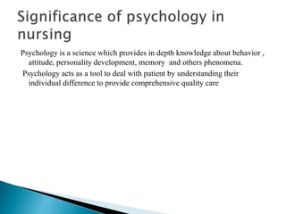 Psychology is a science which provides in depth knowledge about behavior ,
attitude, personality development, memory and others phenomena.
Psychology acts as a tool to deal with patient by understanding their
individual difference to provide comprehensive quality care
 