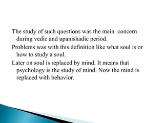 The study of such questions was the main concern
during vedic and upanishadic period.
Problems was with this definition like what soul is or
how to study a soul.
Later on soul is replaced by mind. It means that
psychology is the study of mind. Now the mind is
replaced with behavior.
 