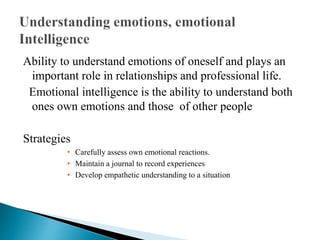 Ability to understand emotions of oneself and plays an
important role in relationships and professional life.
Emotional intelligence is the ability to understand both
ones own emotions and those of other people
Strategies
• Carefully assess own emotional reactions.
• Maintain a journal to record experiences
• Develop empathetic understanding to a situation
 