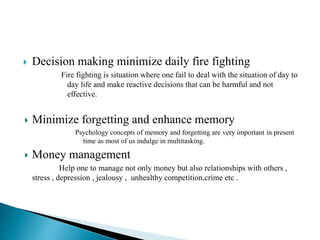  Decision making minimize daily fire fighting
Fire fighting is situation where one fail to deal with the situation of day to
day life and make reactive decisions that can be harmful and not
effective.
Minimize forgetting and enhance memory
Psychology concepts of memory and forgetting are very important in present
time as most of us indulge in multitasking.
Money management
Help one to manage not only money but also relationships with others ,
stress , depression , jealousy , unhealthy competition,crime etc .
 