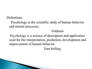 Definitions
Psychology is the scientific study of human behavior
and mental processes.
Feldman
Psychology is a science of description and application
used for the interpretation, prediction, development and
improvement of human behavior
Tom bolling
 