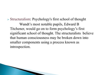  Structuralism: Psychology's first school of thought
Wundt’s most notable pupils, Edward B
Titchener, would go on to form psychology’s first
significant school of thought. The structuralists believe
that human consciousness may be broken down into
smaller components using a process known as
introspection.
 