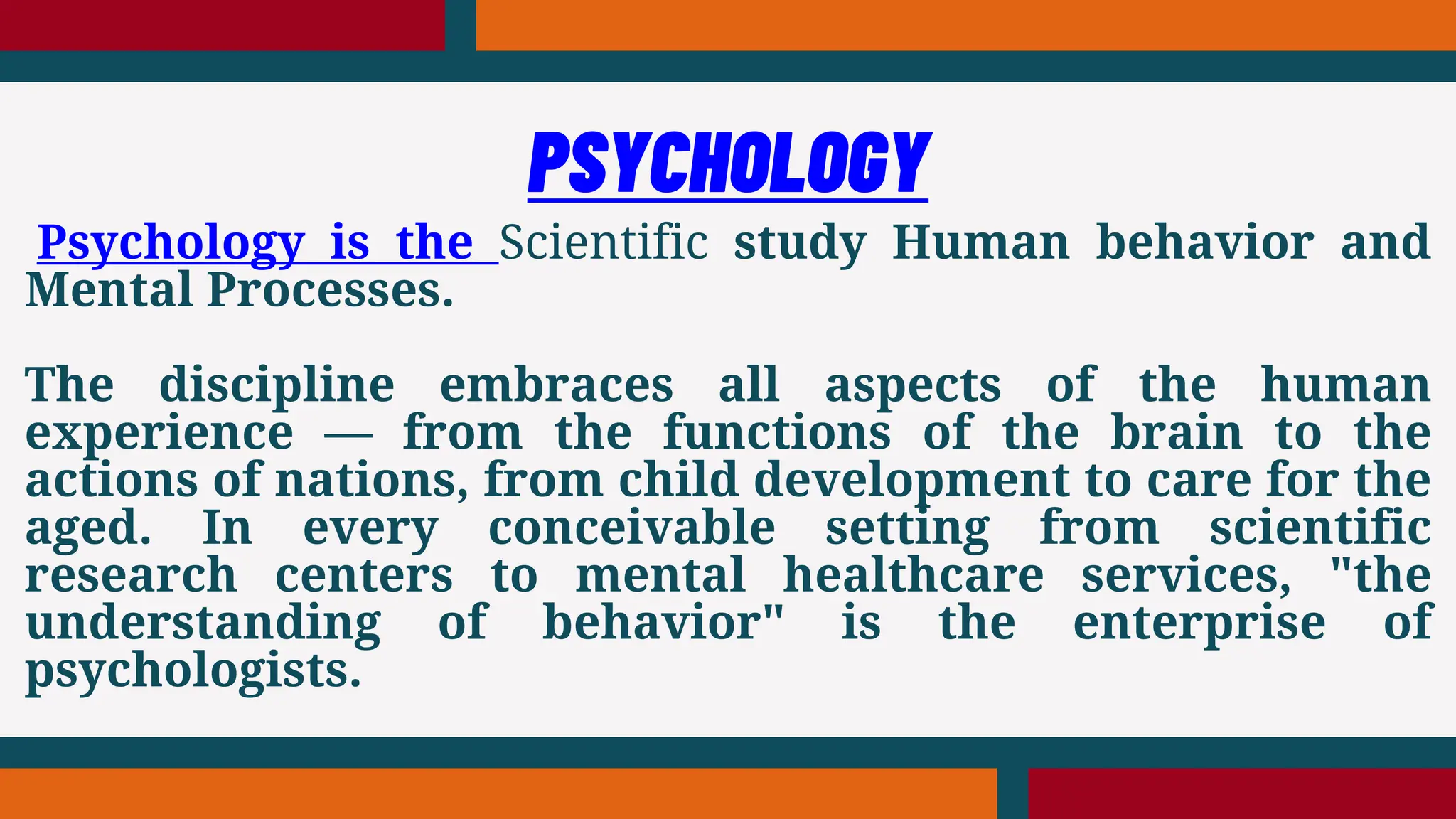 Psychology is the Scientific study Human behavior and
Mental Processes.
The discipline embraces all aspects of the human
experience — from the functions of the brain to the
actions of nations, from child development to care for the
aged. In every conceivable setting from scientific
research centers to mental healthcare services, "the
understanding of behavior" is the enterprise of
psychologists.
PSYCHOLOGY
 